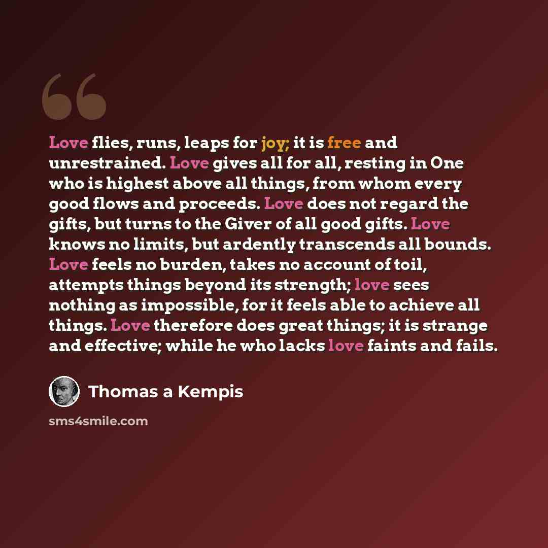 “Love flies, runs, leaps for joy; it is free and unrestrained. Love gives all for all, resting in One who is highest above all things, from whom every good flows and proceeds. Love does not regard the gifts, but turns to the Giver of all good gifts. Love knows no limits, but ardently transcends all…” quote by Thomas a Kempis