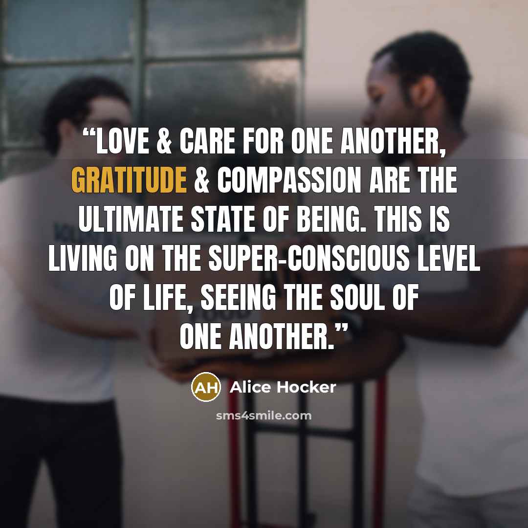 “Love & care for one another, gratitude & compassion are the ultimate state of being. This is living on the super-conscious level of life, seeing the soul of one another.” quote by Alice Hocker