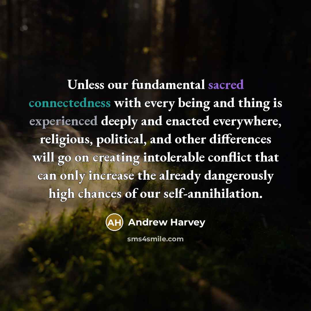 “Unless our fundamental sacred connectedness with every being and thing is experienced deeply and enacted everywhere, religious, political, and other differences will go on creating intolerable conflict that can only increase the already dangerously high chances of our self-annihilation.” quote by Andrew Harvey
