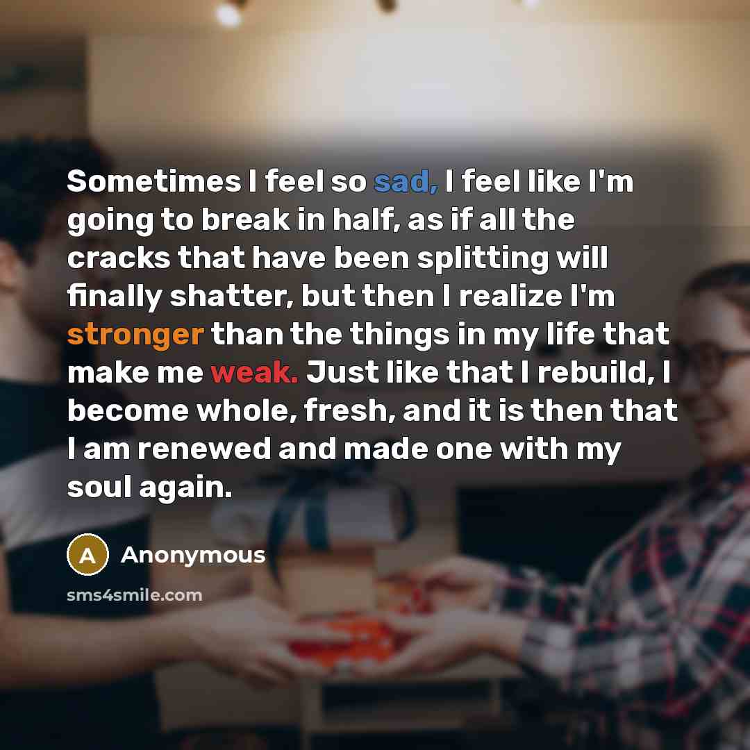 “Sometimes I feel so sad, I feel like I'm going to break in half, as if all the cracks that have been splitting will finally shatter, but then I realize I'm stronger than the things in my life that make me weak. Just like that I rebuild, I become whole, fresh, and it is then that I am renewed and…” quote by Anonymous