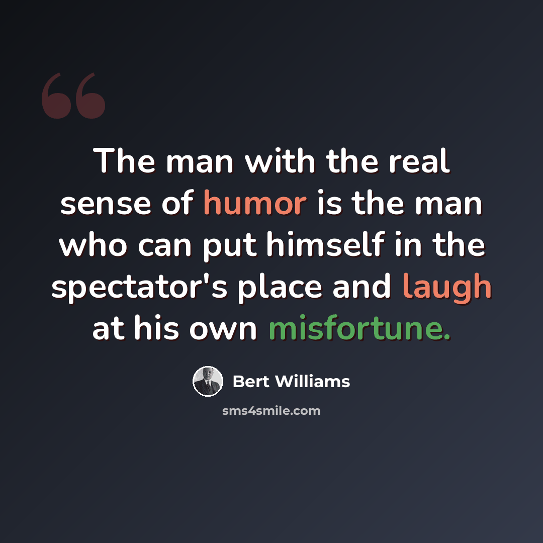 “The man with the real sense of humor is the man who can put himself in the spectator's place and laugh at his own misfortune.” quote by Bert Williams