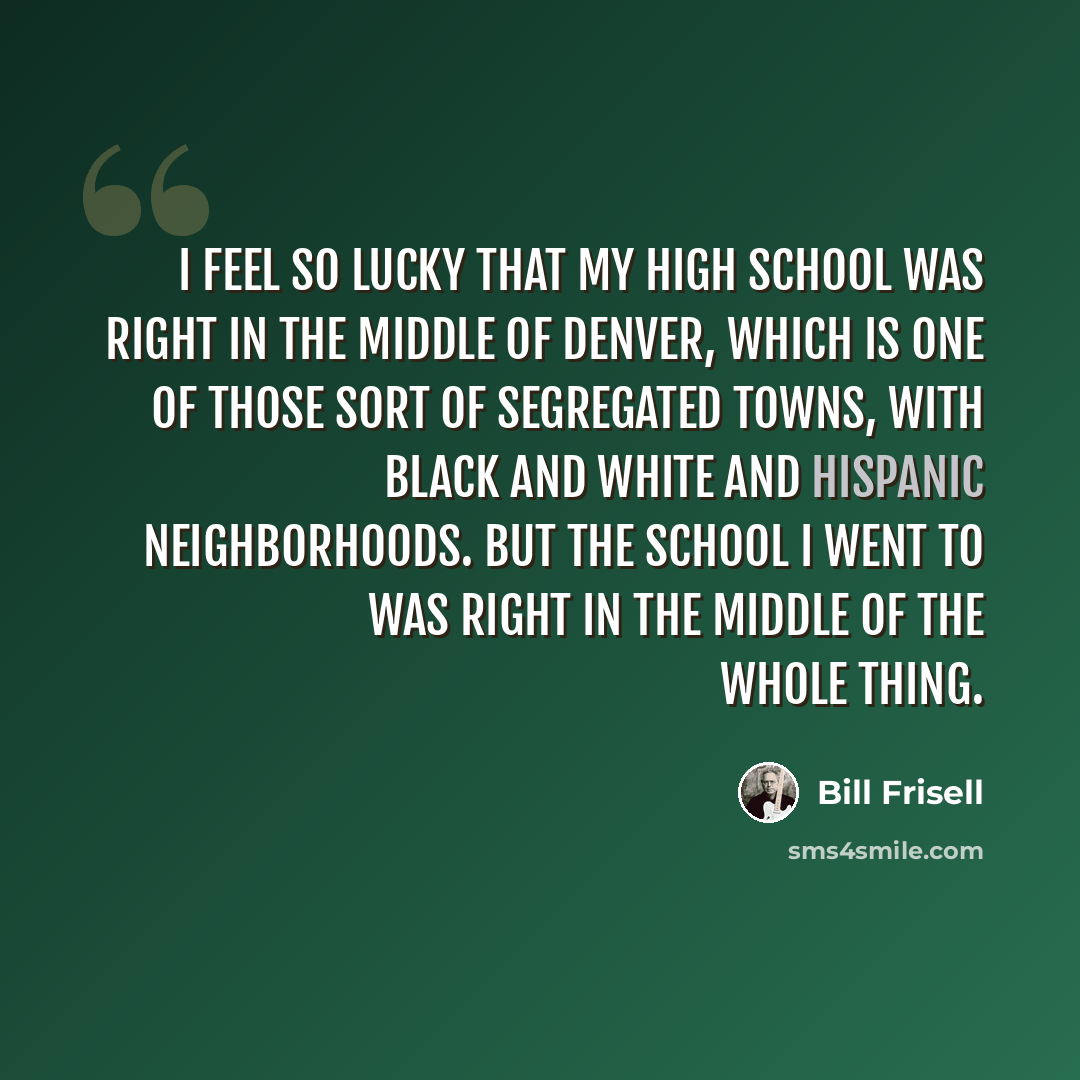 “I feel so lucky that my high school was right in the middle of Denver, which is one of those sort of segregated towns, with black and white and Hispanic neighborhoods. But the school I went to was right in the middle of the whole thing.” quote by Bill Frisell