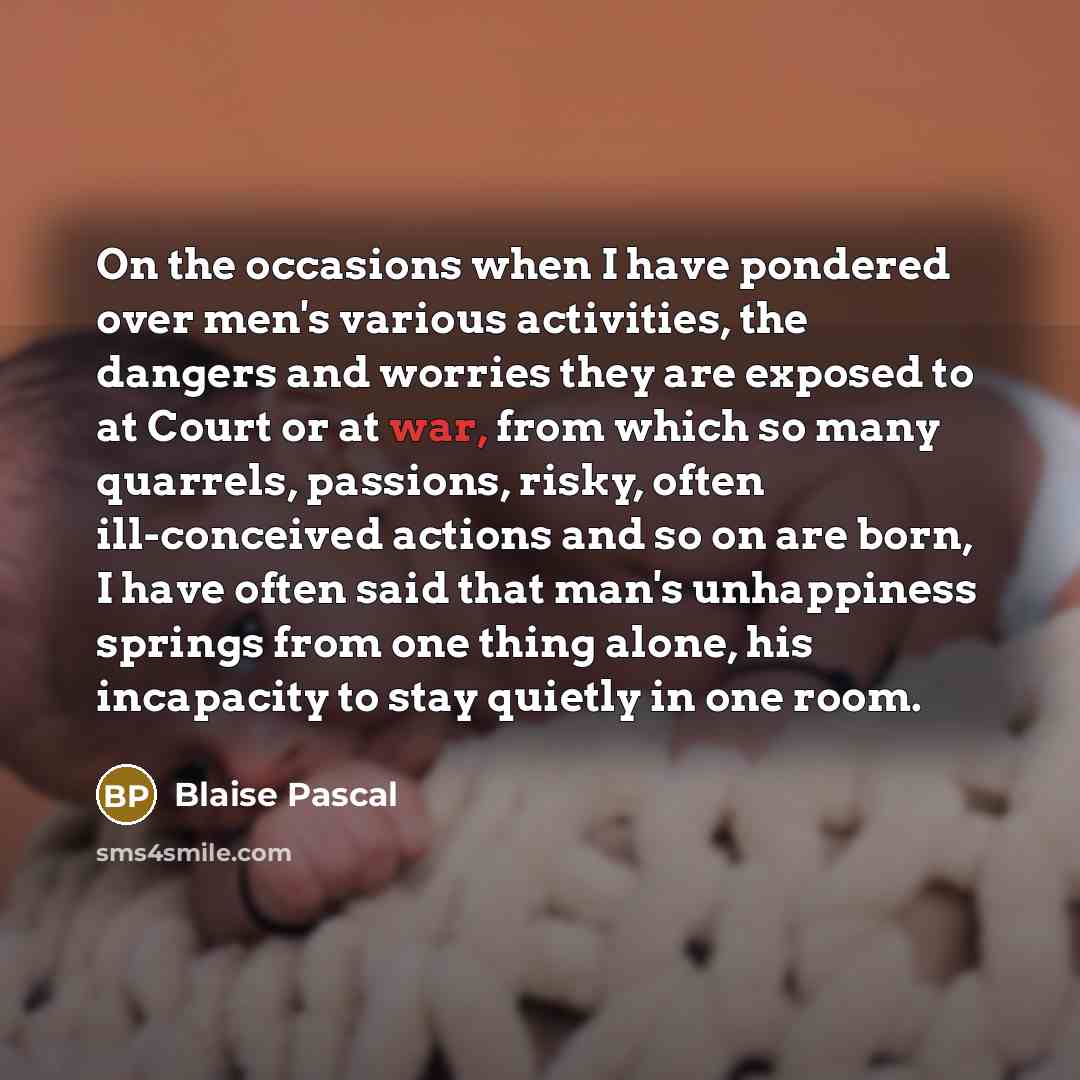 “On the occasions when I have pondered over men's various activities, the dangers and worries they are exposed to at Court or at war, from which so many quarrels, passions, risky, often ill-conceived actions and so on are born, I have often said that man's unhappiness springs from one thing alone…” quote by Blaise Pascal