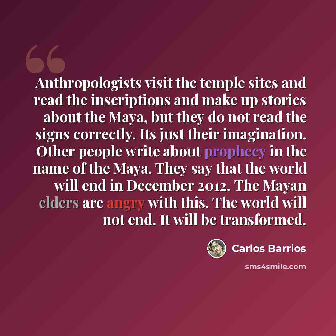 “Anthropologists visit the temple sites and read the inscriptions and make up stories about the Maya, but they do not read the signs correctly. Its just their imagination. Other people write about prophecy in the name of the Maya. They say that the world will end in December 2012. The Mayan elders…” quote by Carlos Barrios
