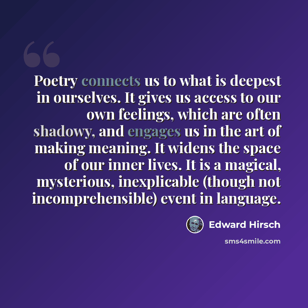 “Poetry connects us to what is deepest in ourselves. It gives us access to our own feelings, which are often shadowy, and engages us in the art of making meaning. It widens the space of our inner lives. It is a magical, mysterious, inexplicable (though not incomprehensible) event in language.” quote by Edward Hirsch