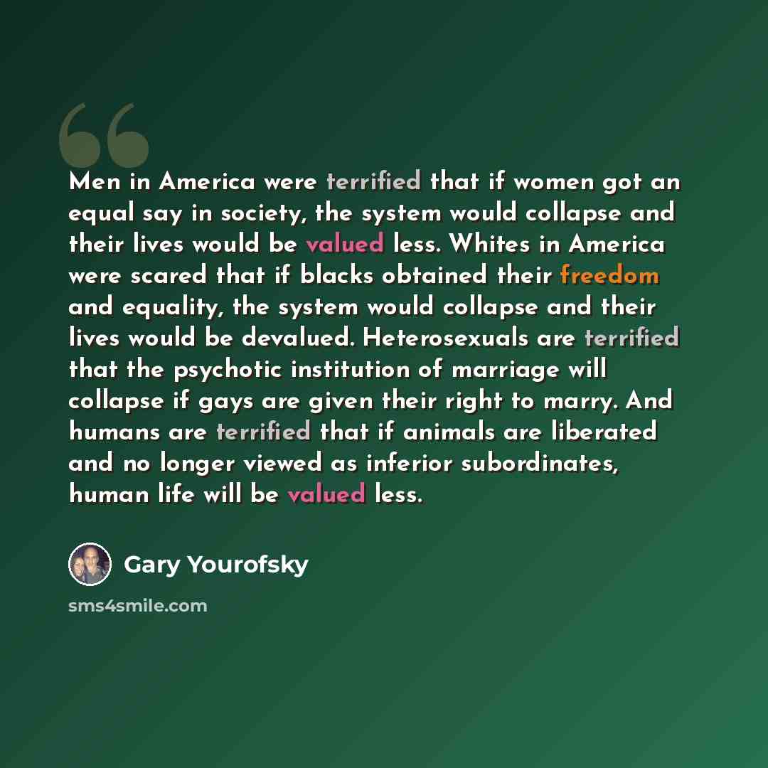 “Men in America were terrified that if women got an equal say in society, the system would collapse and their lives would be valued less. Whites in America were scared that if blacks obtained their freedom and equality, the system would collapse and their lives would be devalued. Heterosexuals are…” quote by Gary Yourofsky