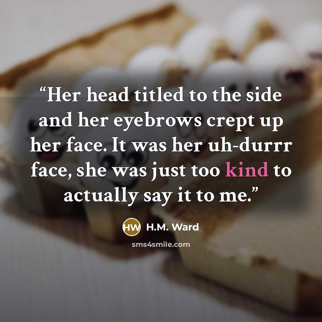 “Her head titled to the side and her eyebrows crept up her face. It was her uh-durrr face, she was just too kind to actually say it to me.” quote by H.M. Ward
