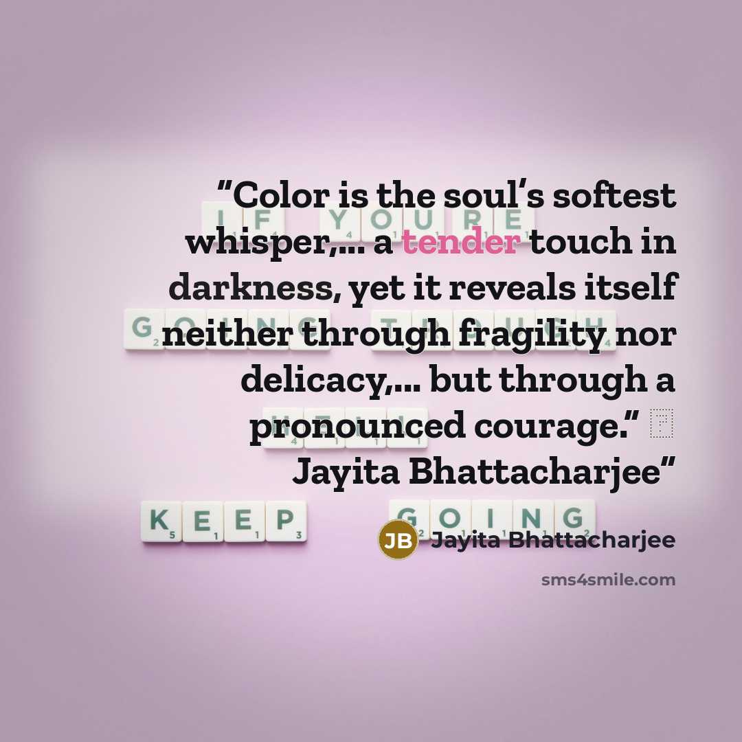 “Color is the soul’s softest whisper,... a tender touch in darkness, yet it reveals itself neither through fragility nor delicacy,... but through a pronounced courage.” ― Jayita Bhattacharjee” quote by Jayita Bhattacharjee