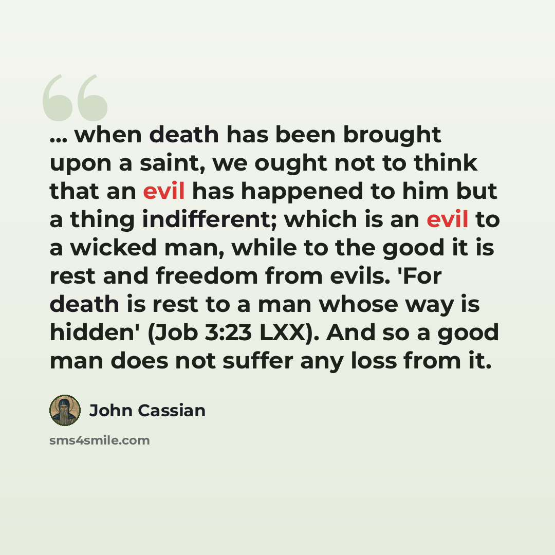 “... when death has been brought upon a saint, we ought not to think that an evil has happened to him but a thing indifferent; which is an evil to a wicked man, while to the good it is rest and freedom from evils. 'For death is rest to a man whose way is hidden' (Job 3:23 LXX). And so a good man…” quote by John Cassian