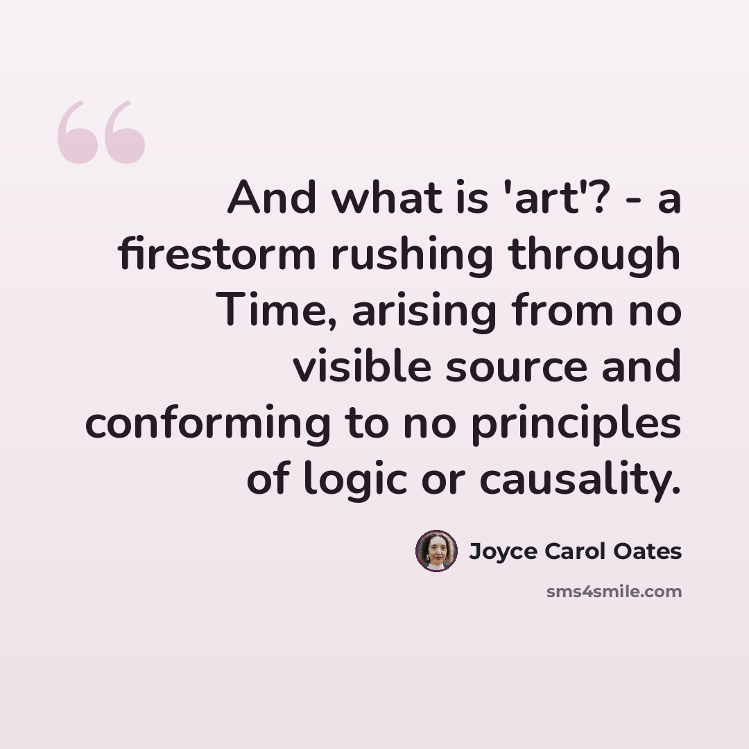 “And what is 'art'? - a firestorm rushing through Time, arising from no visible source and conforming to no principles of logic or causality.” quote by Joyce Carol Oates