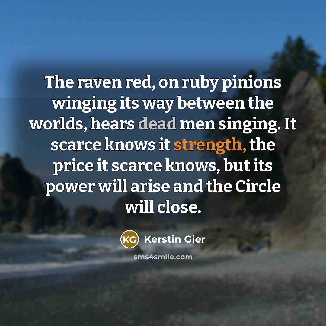 “The raven red, on ruby pinions winging its way between the worlds, hears dead men singing. It scarce knows it strength, the price it scarce knows, but its power will arise and the Circle will close.” quote by Kerstin Gier