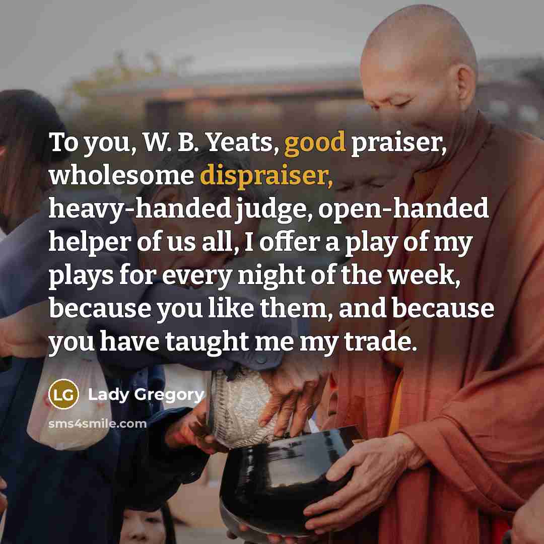 “To you, W. B. Yeats, good praiser, wholesome dispraiser, heavy-handed judge, open-handed helper of us all, I offer a play of my plays for every night of the week, because you like them, and because you have taught me my trade.” quote by Lady Gregory