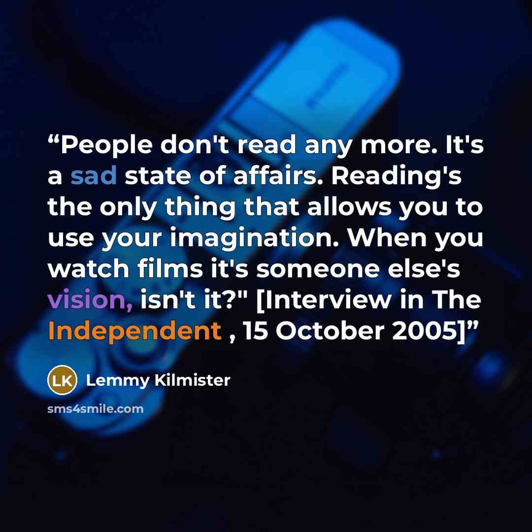 “People don't read any more. It's a sad state of affairs. Reading's the only thing that allows you to use your imagination. When you watch films it's someone else's vision, isn't it?" [Interview in The Independent , 15 October 2005]” quote by Lemmy Kilmister