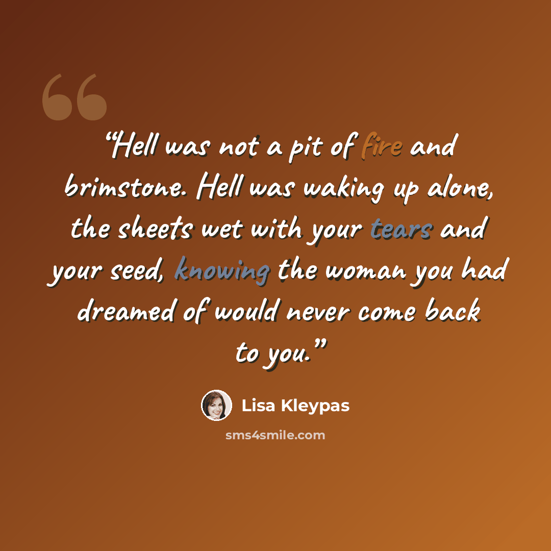 “Hell was not a pit of fire and brimstone. Hell was waking up alone, the sheets wet with your tears and your seed, knowing the woman you had dreamed of would never come back to you.” quote by Lisa Kleypas