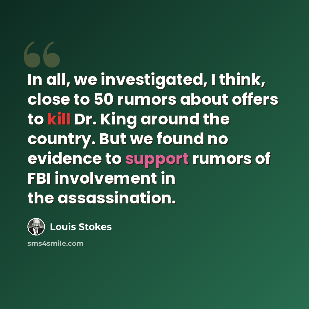 “In all, we investigated, I think, close to 50 rumors about offers to kill Dr. King around the country. But we found no evidence to support rumors of FBI involvement in the assassination.” quote by Louis Stokes
