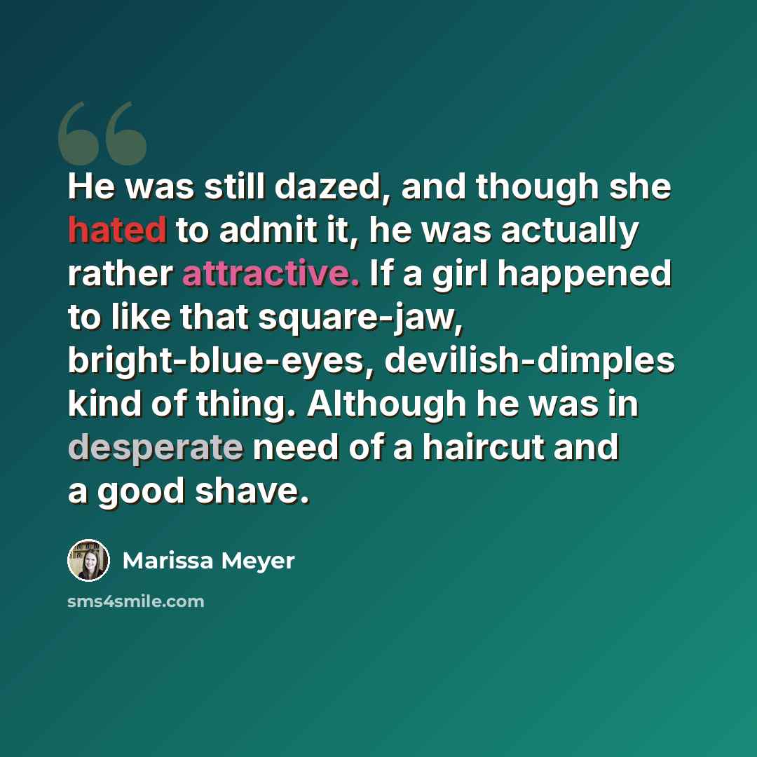 “He was still dazed, and though she hated to admit it, he was actually rather attractive. If a girl happened to like that square-jaw, bright-blue-eyes, devilish-dimples kind of thing. Although he was in desperate need of a haircut and a good shave.” quote by Marissa Meyer
