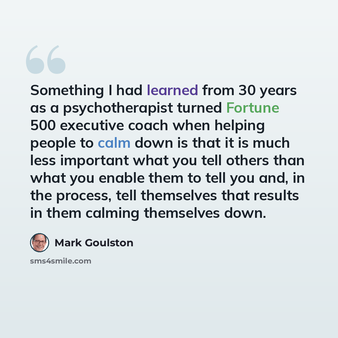 “Something I had learned from 30 years as a psychotherapist turned Fortune 500 executive coach when helping people to calm down is that it is much less important what you tell others than what you enable them to tell you and, in the process, tell themselves that results in them calming themselves…” quote by Mark Goulston