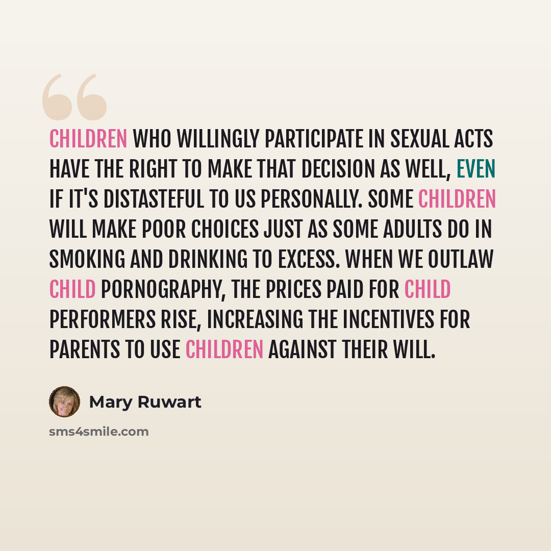 “Children who willingly participate in sexual acts have the right to make that decision as well, even if it's distasteful to us personally. Some children will make poor choices just as some adults do in smoking and drinking to excess. When we outlaw child pornography, the prices paid for child…” quote by Mary Ruwart