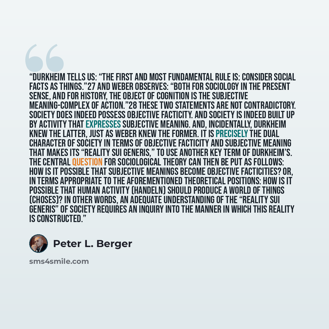 “Durkheim tells us: “The first and most fundamental rule is: Consider social facts as things.”27 And Weber observes: “Both for sociology in the present sense, and for history, the object of cognition is the subjective meaning-complex of action.”28 These two statements are not contradictory. Society…” quote by Peter L. Berger