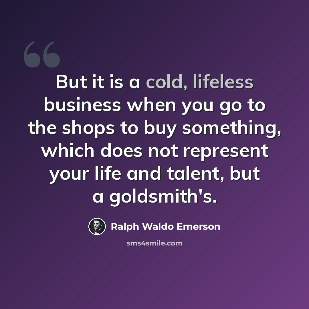 “But it is a cold, lifeless business when you go to the shops to buy something, which does not represent your life and talent, but a goldsmith's.” quote by Ralph Waldo Emerson