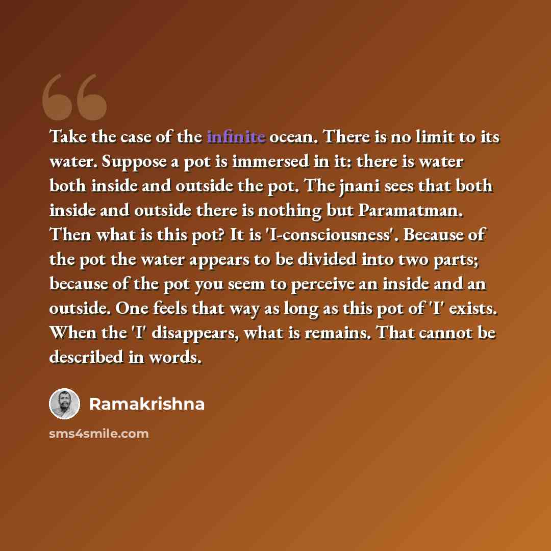 “Take the case of the infinite ocean. There is no limit to its water. Suppose a pot is immersed in it: there is water both inside and outside the pot. The jnani sees that both inside and outside there is nothing but Paramatman. Then what is this pot? It is 'I-consciousness'. Because of the pot the…” quote by Ramakrishna