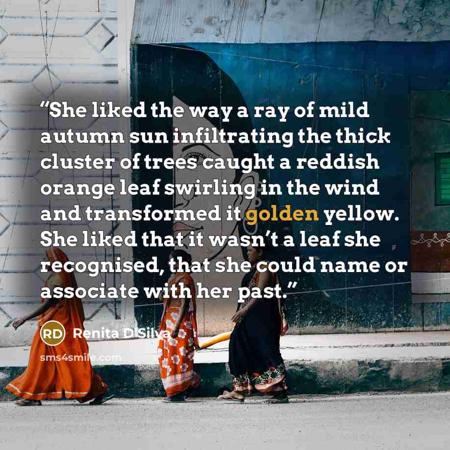 “She liked the way a ray of mild autumn sun infiltrating the thick cluster of trees caught a reddish orange leaf swirling in the wind and transformed it golden yellow. She liked that it wasn’t a leaf she recognised, that she could name or associate with her past.” quote by Renita D'Silva