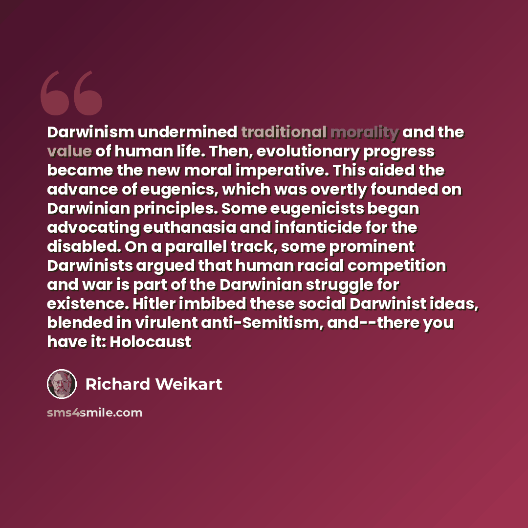 “Darwinism undermined traditional morality and the value of human life. Then, evolutionary progress became the new moral imperative. This aided the advance of eugenics, which was overtly founded on Darwinian principles. Some eugenicists began advocating euthanasia and infanticide for the disabled…” quote by Richard Weikart