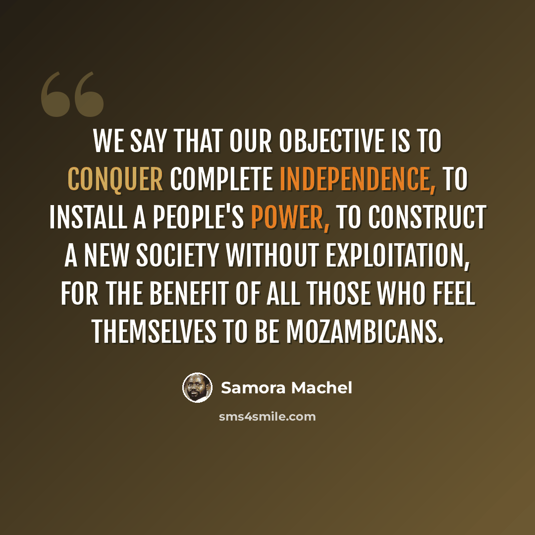 “We say that our objective is to conquer complete independence, to install a people's power, to construct a new society without exploitation, for the benefit of all those who feel themselves to be Mozambicans.” quote by Samora Machel
