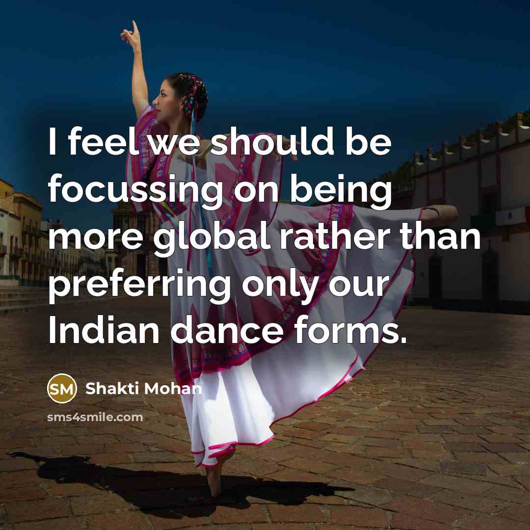 “I feel we should be focussing on being more global rather than preferring only our Indian dance forms.” quote by Shakti Mohan
