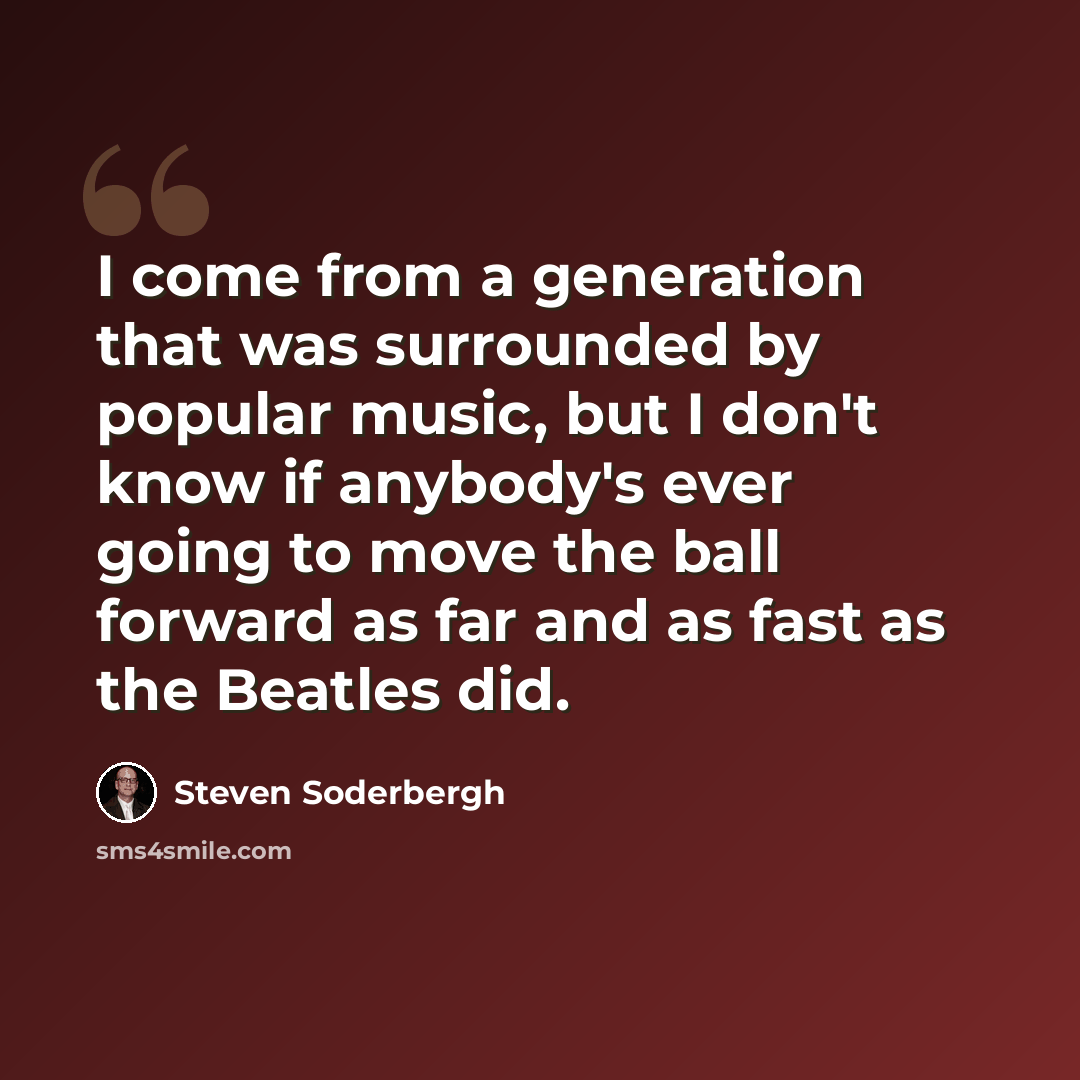 “I come from a generation that was surrounded by popular music, but I don't know if anybody's ever going to move the ball forward as far and as fast as the Beatles did.” quote by Steven Soderbergh