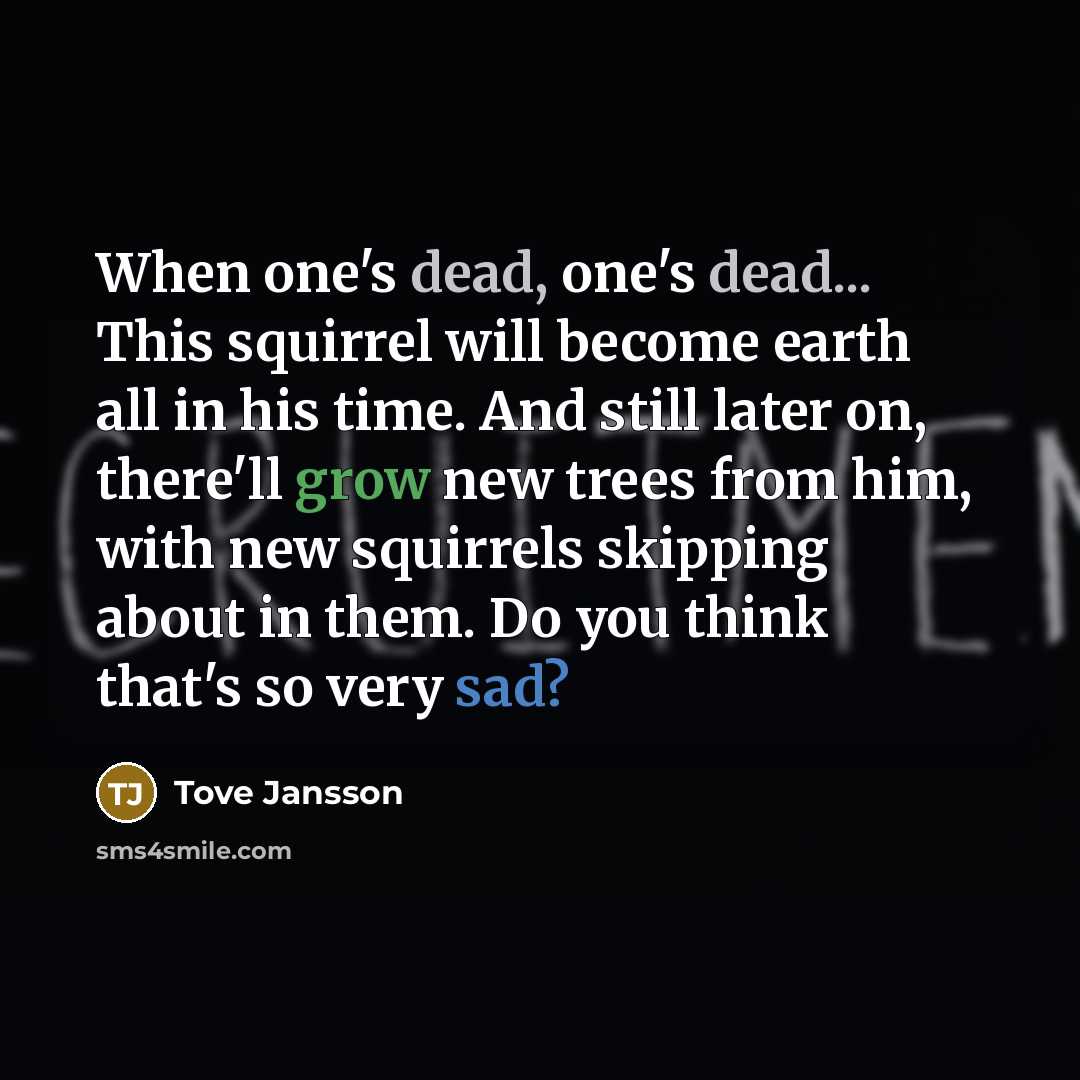 “When one's dead, one's dead... This squirrel will become earth all in his time. And still later on, there'll grow new trees from him, with new squirrels skipping about in them. Do you think that's so very sad?” quote by Tove Jansson