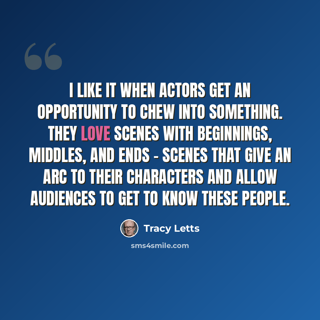 “I like it when actors get an opportunity to chew into something. They love scenes with beginnings, middles, and ends - scenes that give an arc to their characters and allow audiences to get to know these people.” quote by Tracy Letts