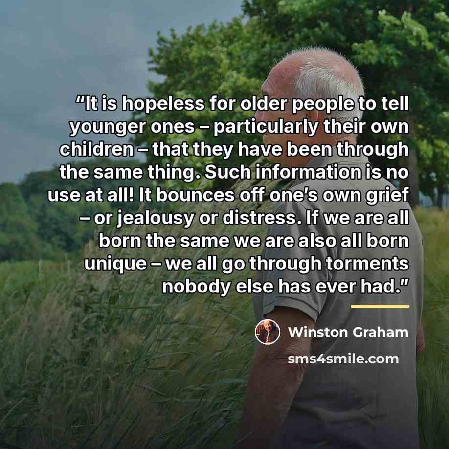 “It is hopeless for older people to tell younger ones – particularly their own children – that they have been through the same thing. Such information is no use at all! It bounces off one’s own grief – or jealousy or distress. If we are all born the same we are also all born unique – we all go…” quote by Winston Graham
