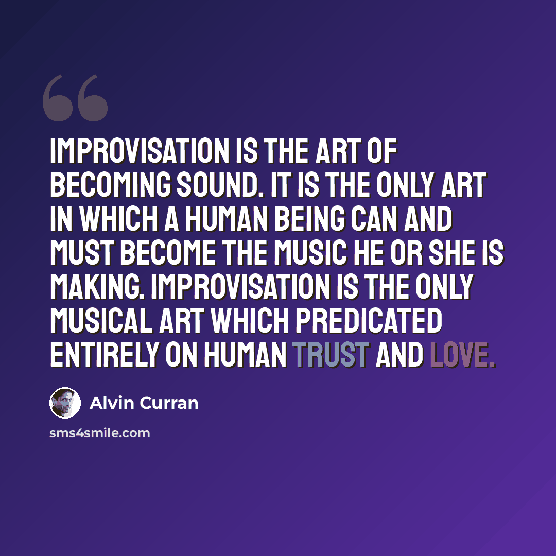 “Improvisation is the art of becoming sound. It is the only art in which a human being can and must become the music he or she is making. Improvisation is the only musical art which predicated entirely on human trust and love.” quote by Alvin Curran