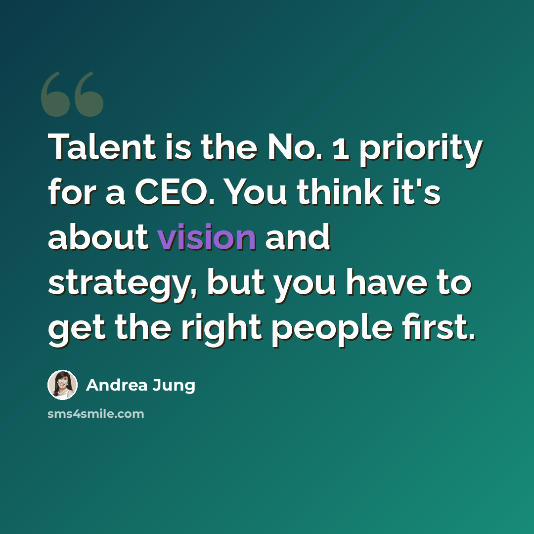 “Talent is the No. 1 priority for a CEO. You think it's about vision and strategy, but you have to get the right people first.” quote by Andrea Jung