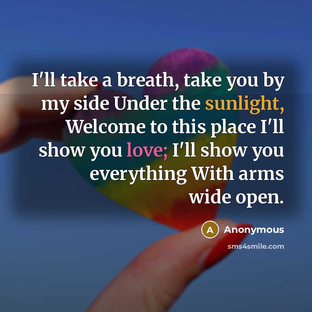 “I'll take a breath, take you by my side Under the sunlight, Welcome to this place I'll show you love; I'll show you everything With arms wide open.” quote by Anonymous