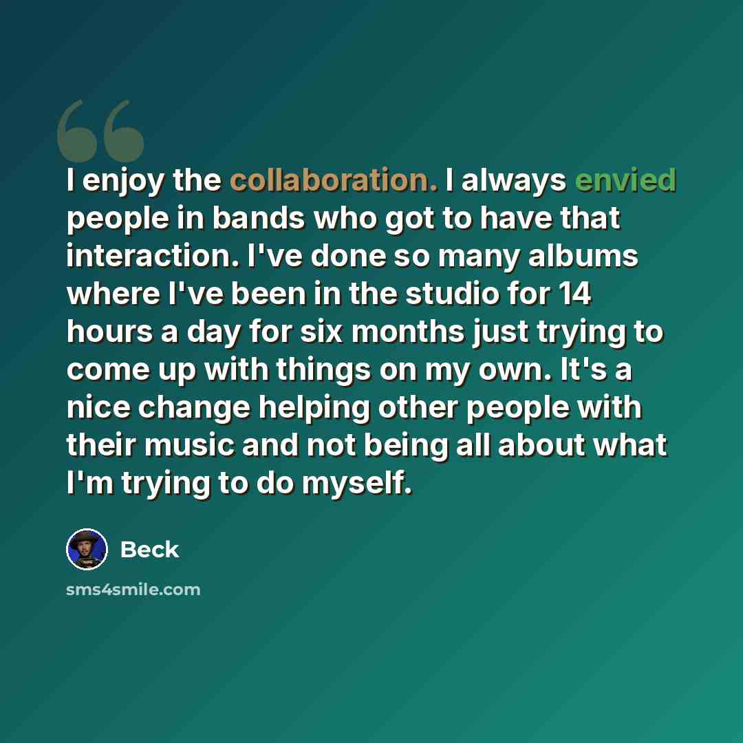 “I enjoy the collaboration. I always envied people in bands who got to have that interaction. I've done so many albums where I've been in the studio for 14 hours a day for six months just trying to come up with things on my own. It's a nice change helping other people with their music and not being…” quote by Beck