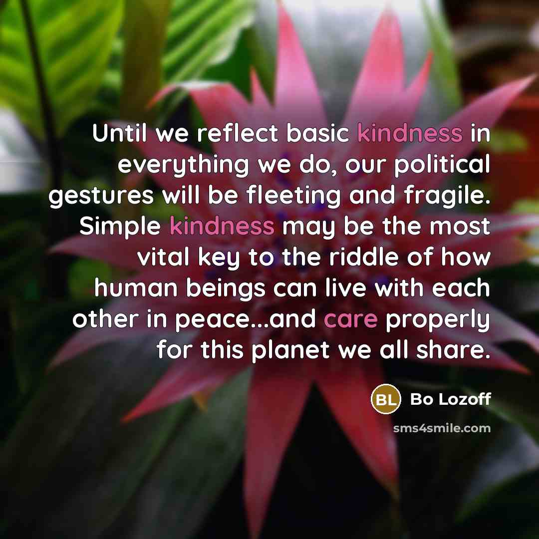“Until we reflect basic kindness in everything we do, our political gestures will be fleeting and fragile. Simple kindness may be the most vital key to the riddle of how human beings can live with each other in peace...and care properly for this planet we all share.” quote by Bo Lozoff