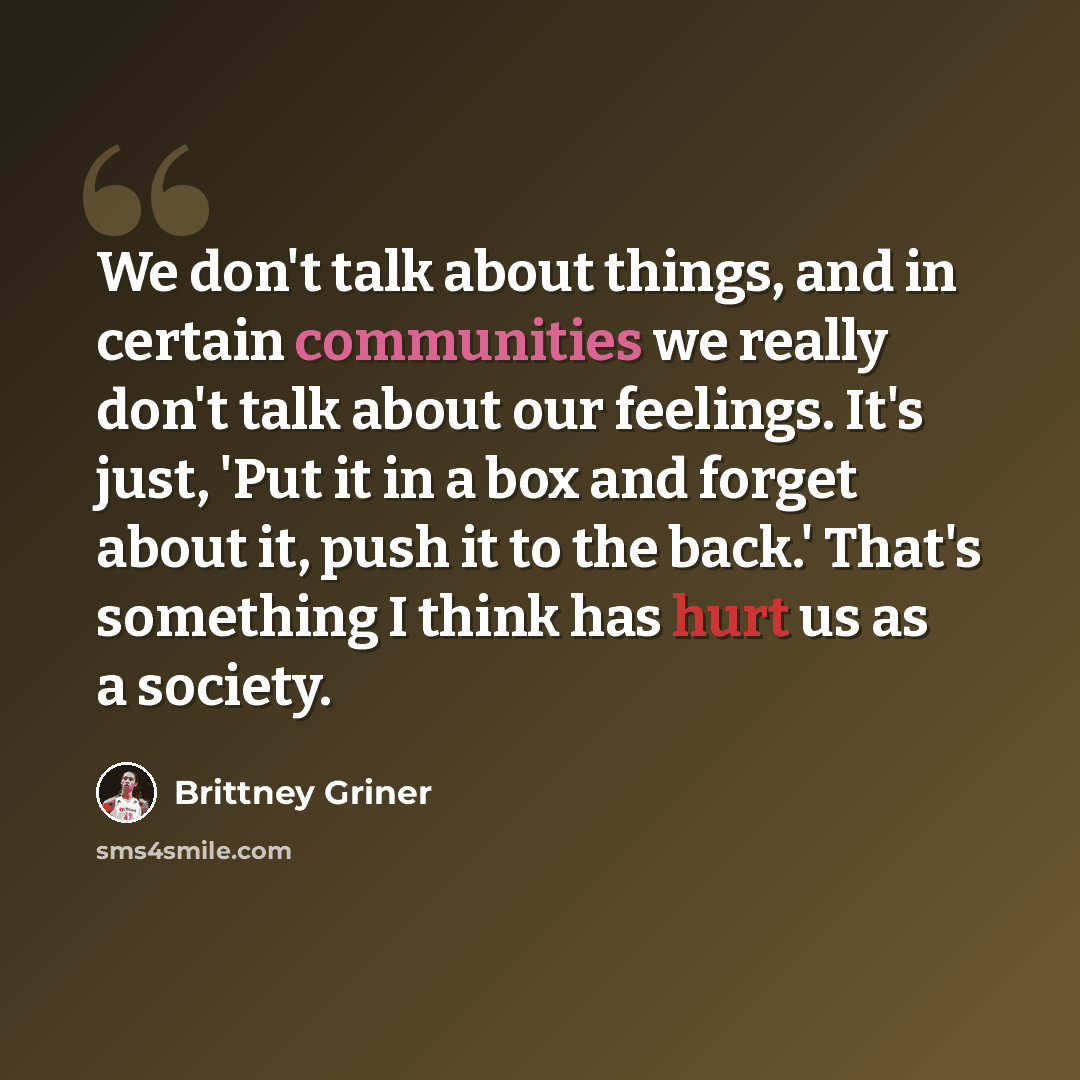 “We don't talk about things, and in certain communities we really don't talk about our feelings. It's just, 'Put it in a box and forget about it, push it to the back.' That's something I think has hurt us as a society.” quote by Brittney Griner