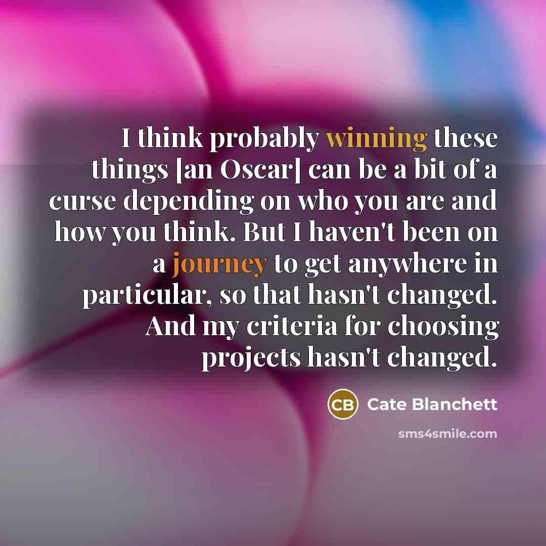 “I think probably winning these things [an Oscar] can be a bit of a curse depending on who you are and how you think. But I haven't been on a journey to get anywhere in particular, so that hasn't changed. And my criteria for choosing projects hasn't changed.” quote by Cate Blanchett