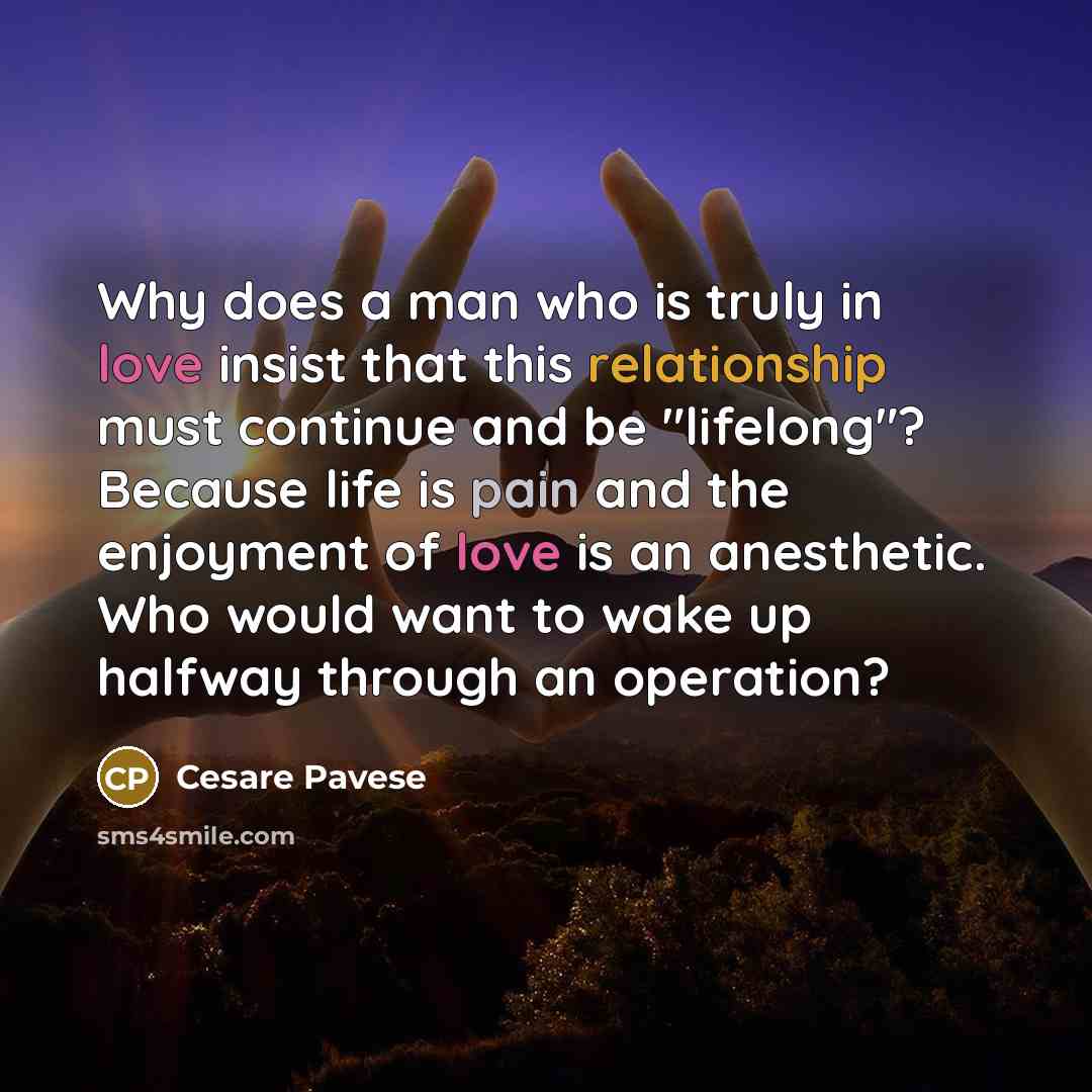 “Why does a man who is truly in love insist that this relationship must continue and be "lifelong"? Because life is pain and the enjoyment of love is an anesthetic. Who would want to wake up halfway through an operation?” quote by Cesare Pavese