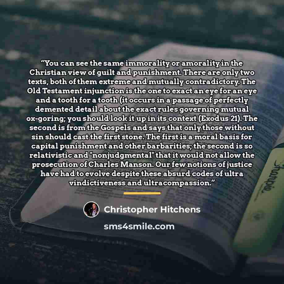 “You can see the same immorality or amorality in the Christian view of guilt and punishment. There are only two texts, both of them extreme and mutually contradictory. The Old Testament injunction is the one to exact an eye for an eye and a tooth for a tooth (it occurs in a passage of perfectly…” quote by Christopher Hitchens