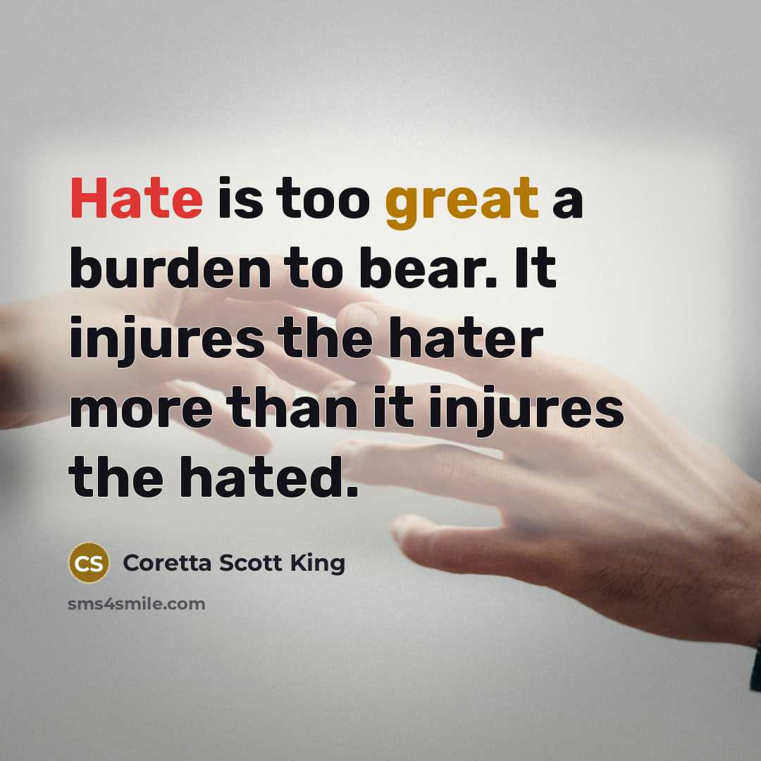 “Hate is too great a burden to bear. It injures the hater more than it injures the hated.” quote by Coretta Scott King