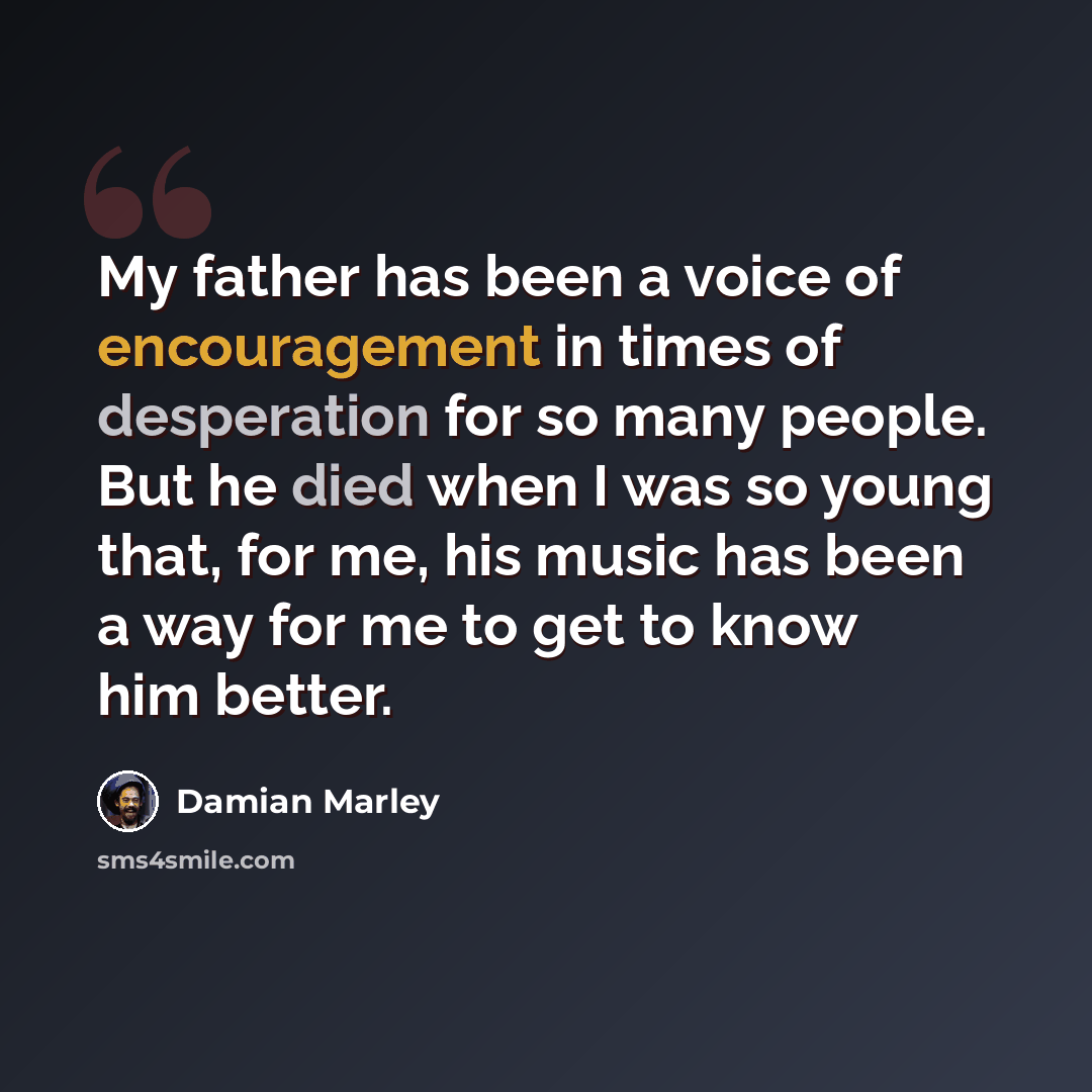 “My father has been a voice of encouragement in times of desperation for so many people. But he died when I was so young that, for me, his music has been a way for me to get to know him better.” quote by Damian Marley