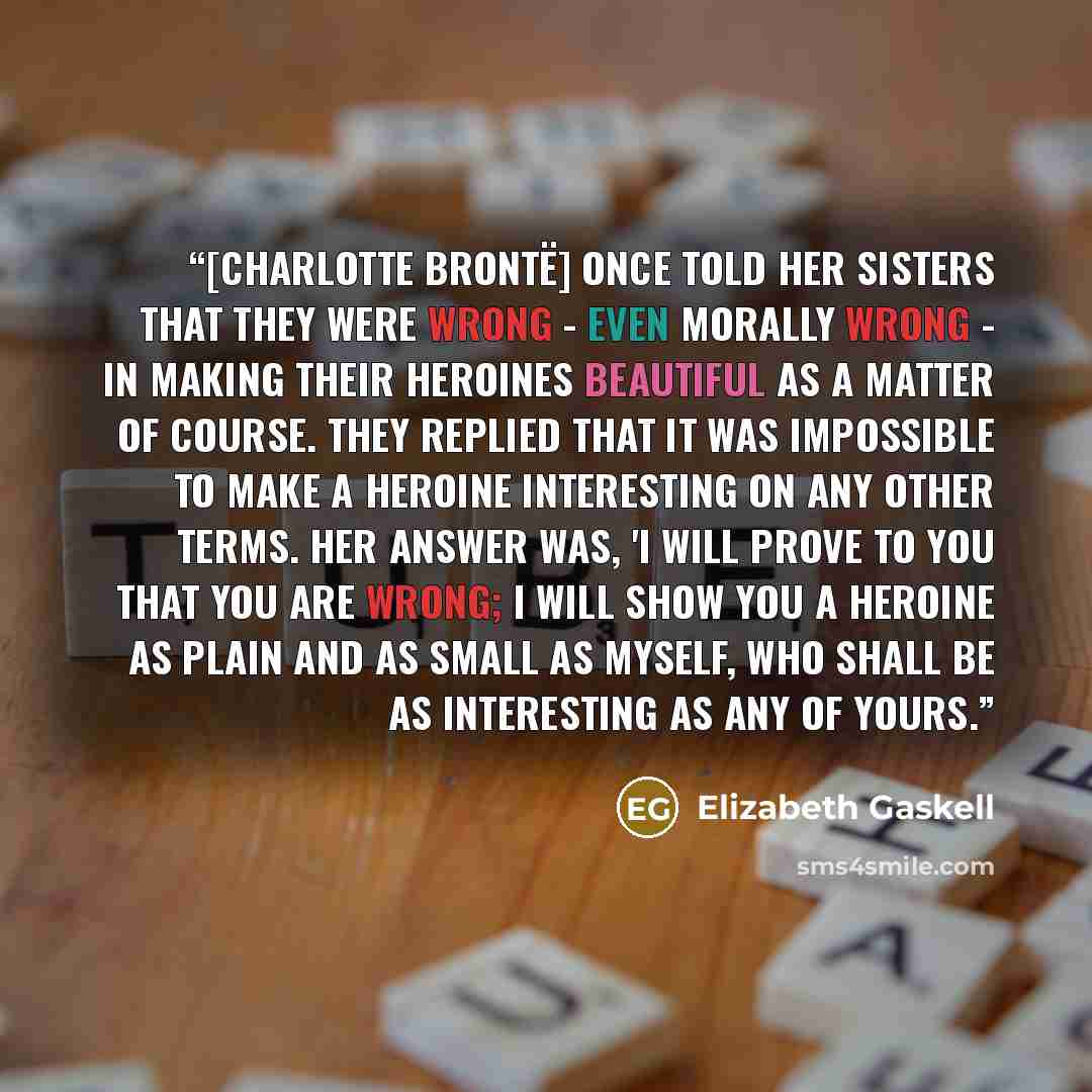 “[Charlotte Brontë] once told her sisters that they were wrong - even morally wrong - in making their heroines beautiful as a matter of course. They replied that it was impossible to make a heroine interesting on any other terms. Her answer was, 'I will prove to you that you are wrong; I will show…” quote by Elizabeth Gaskell