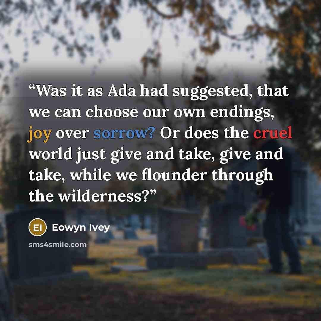 “Was it as Ada had suggested, that we can choose our own endings, joy over sorrow? Or does the cruel world just give and take, give and take, while we flounder through the wilderness?” quote by Eowyn Ivey