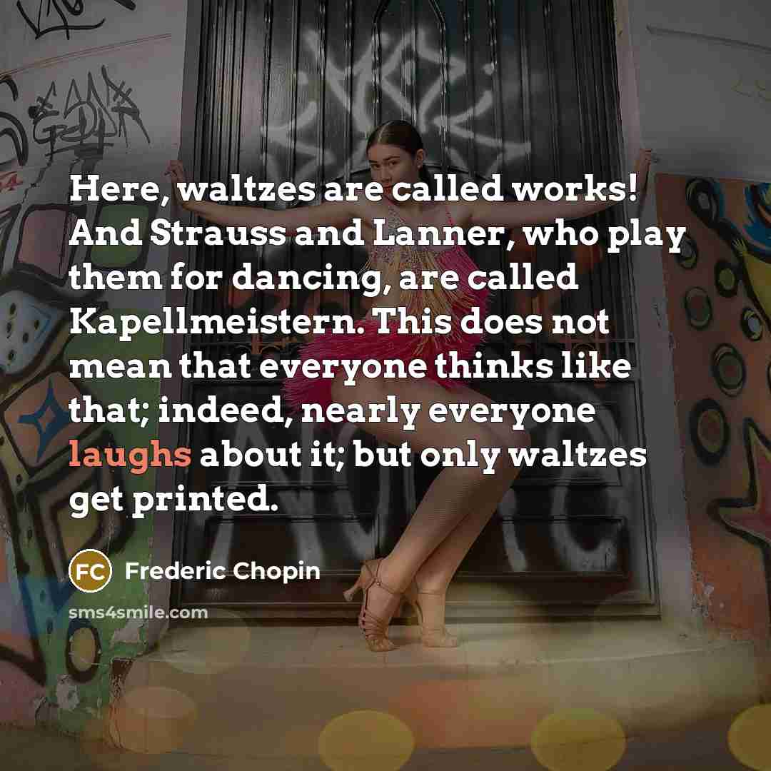 “Here, waltzes are called works! And Strauss and Lanner, who play them for dancing, are called Kapellmeistern. This does not mean that everyone thinks like that; indeed, nearly everyone laughs about it; but only waltzes get printed.” quote by Frederic Chopin
