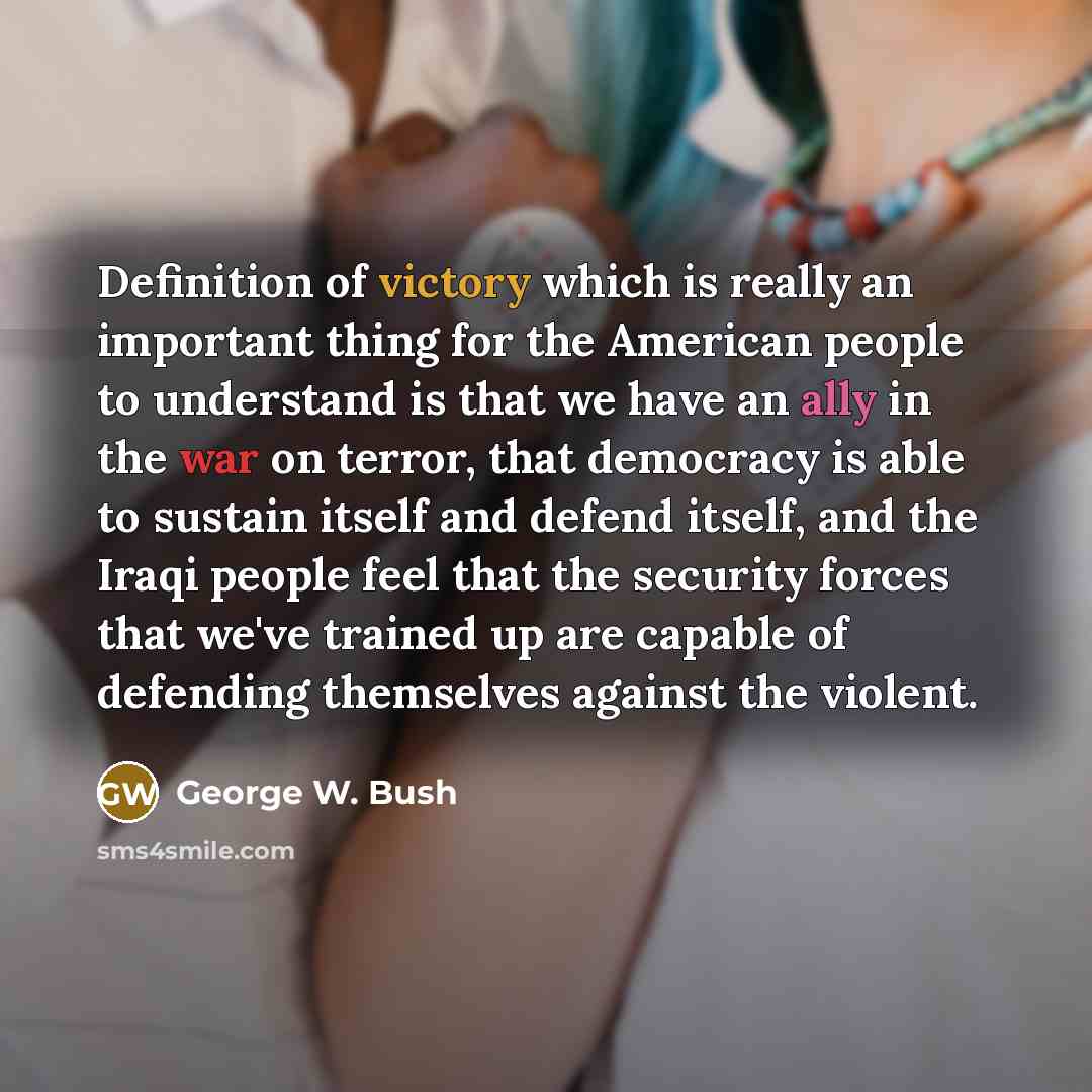 “Definition of victory which is really an important thing for the American people to understand is that we have an ally in the war on terror, that democracy is able to sustain itself and defend itself, and the Iraqi people feel that the security forces that we've trained up are capable of defending…” quote by George W. Bush