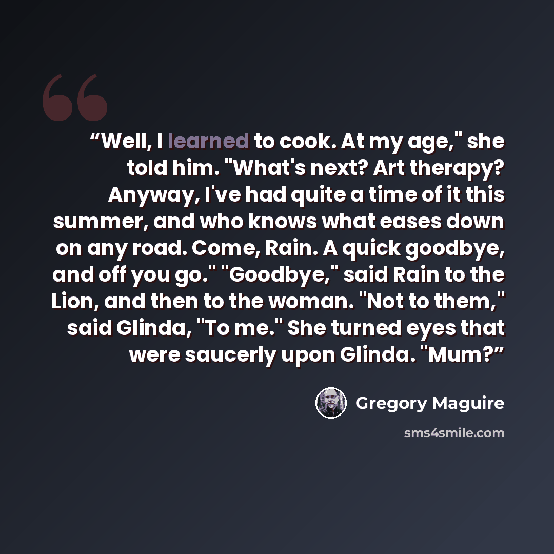 “Well, I learned to cook. At my age," she told him. "What's next? Art therapy? Anyway, I've had quite a time of it this summer, and who knows what eases down on any road. Come, Rain. A quick goodbye, and off you go." "Goodbye," said Rain to the Lion, and then to the woman. "Not to them," said…” quote by Gregory Maguire