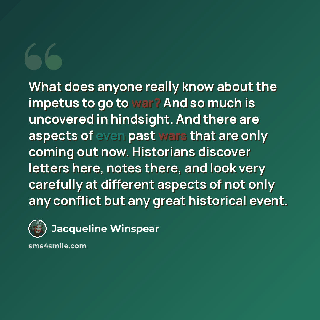 “What does anyone really know about the impetus to go to war? And so much is uncovered in hindsight. And there are aspects of even past wars that are only coming out now. Historians discover letters here, notes there, and look very carefully at different aspects of not only any conflict but any…” quote by Jacqueline Winspear